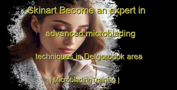 Skinart Become an expert in advanced microblading techniques in Detgorodok area | MicrobladingTraining | MicrobladingClasses | SkinartTraining-Russian Federation
